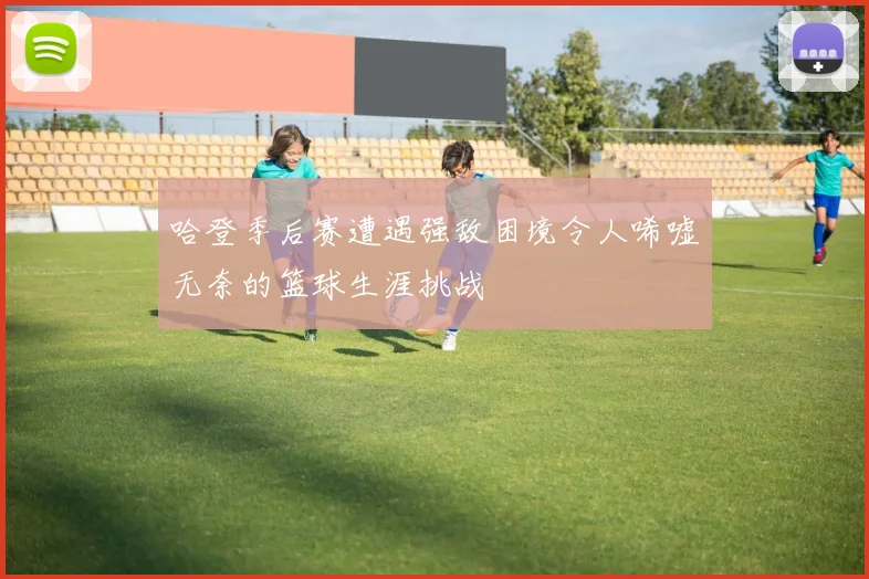 哈登季后赛遭遇强敌困境令人唏嘘无奈的篮球生涯挑战