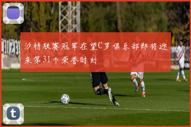 沙特联赛冠军在望C罗俱乐部即将迎来第31个荣誉时刻