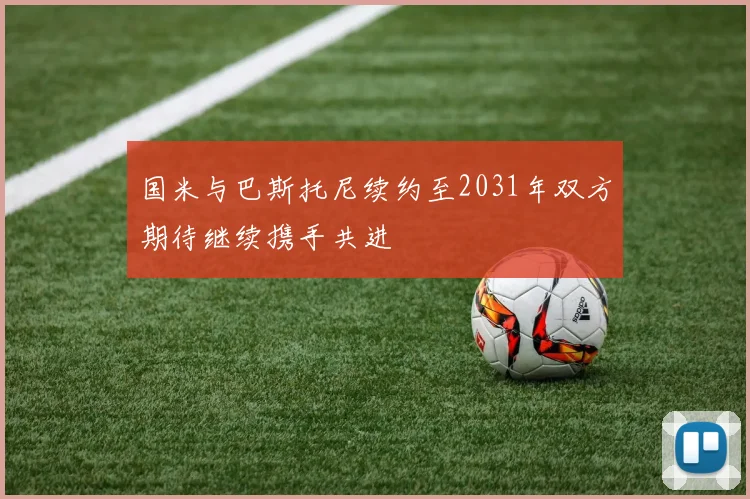 国米与巴斯托尼续约至2031年双方期待继续携手共进