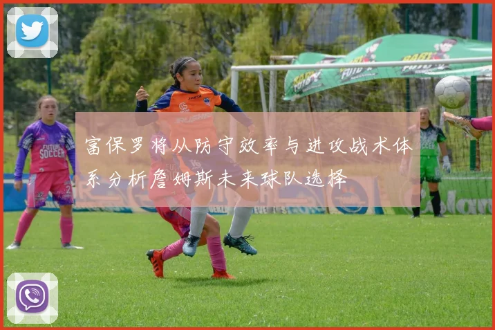 富保罗将从防守效率与进攻战术体系分析詹姆斯未来球队选择
