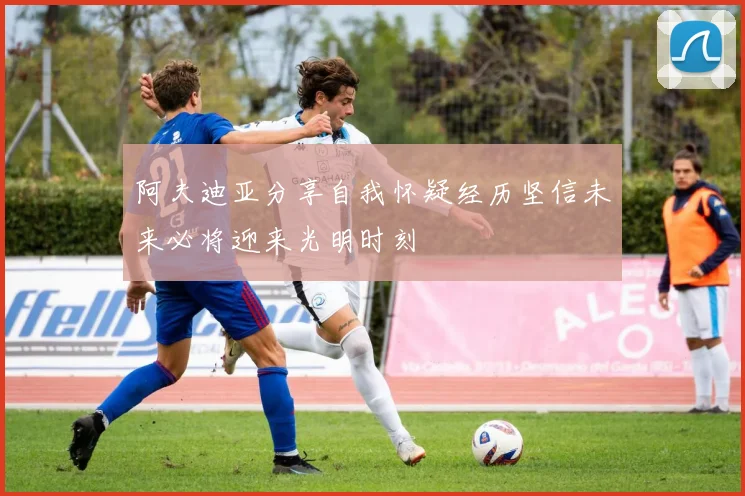 阿夫迪亚分享自我怀疑经历坚信未来必将迎来光明时刻