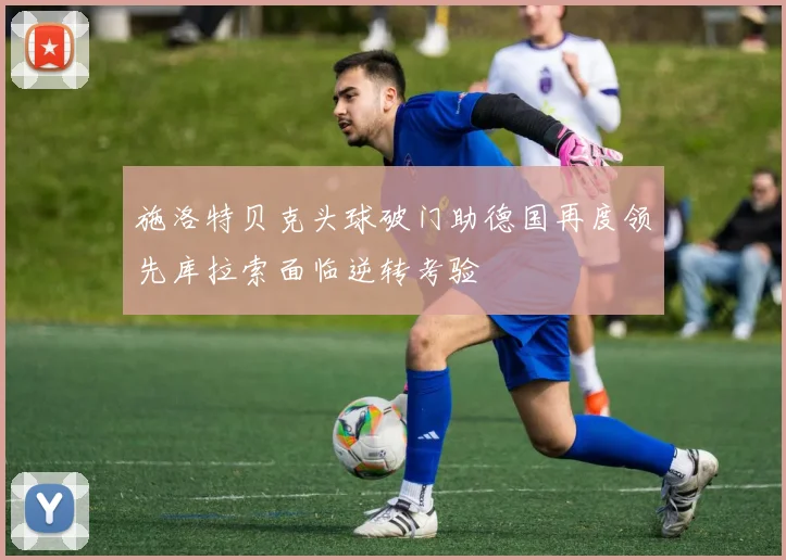 施洛特贝克头球破门助德国再度领先库拉索面临逆转考验