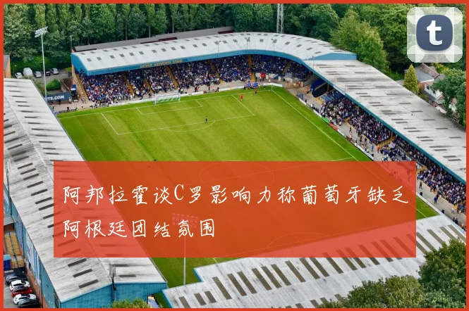 阿邦拉霍谈C罗影响力称葡萄牙缺乏阿根廷团结氛围