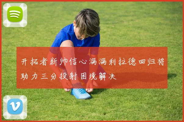 开拓者新帅信心满满利拉德回归将助力三分投射困境解决