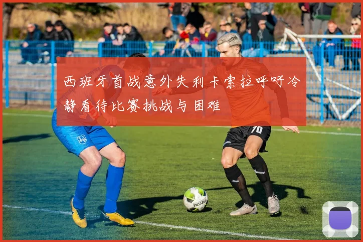 西班牙首战意外失利卡索拉呼吁冷静看待比赛挑战与困难