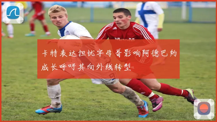 卡特表达担忧字母哥影响阿德巴约成长呼吁其向外线转型