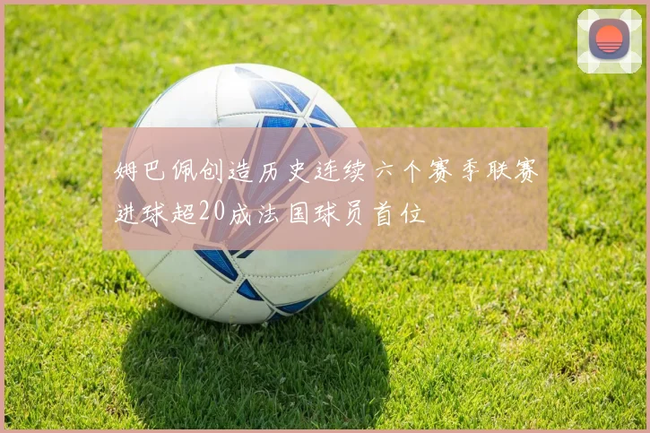 姆巴佩创造历史连续六个赛季联赛进球超20成法国球员首位