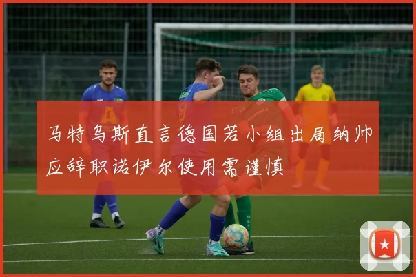 马特乌斯直言德国若小组出局纳帅应辞职诺伊尔使用需谨慎
