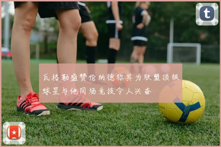 瓦格勒盛赞伦纳德称其为联盟顶级球星与他同场竞技令人兴奋