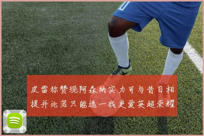 皮雷称赞现阿森纳实力可与昔日相提并论若只能选一我更爱英超荣耀