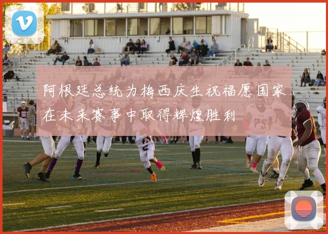 阿根廷总统为梅西庆生祝福愿国家在未来赛事中取得辉煌胜利