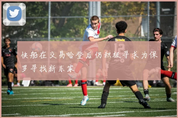 快船在交易哈登后仍积极寻求为保罗寻找新东家