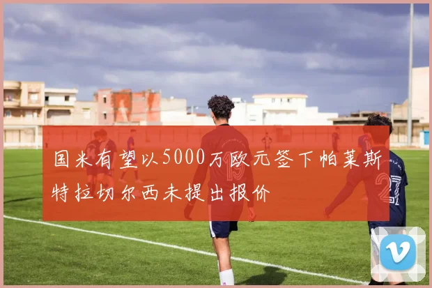 国米有望以5000万欧元签下帕莱斯特拉切尔西未提出报价