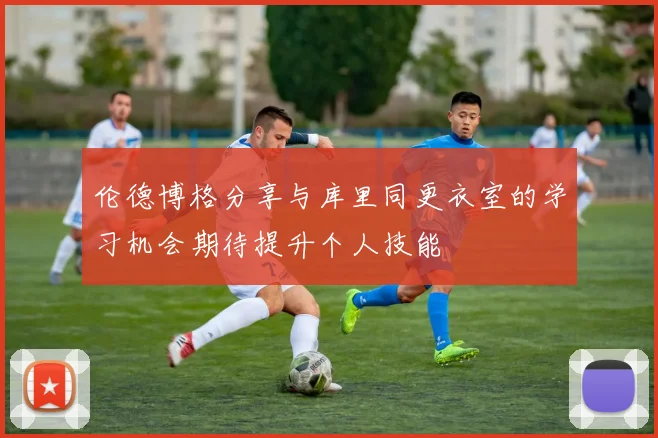 伦德博格分享与库里同更衣室的学习机会期待提升个人技能