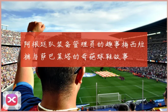 阿根廷队装备管理员的趣事梅西短裤与萨巴莱塔的奇葩球鞋故事