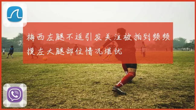 梅西左腿不适引发关注被拍到频频摸左大腿部位情况堪忧