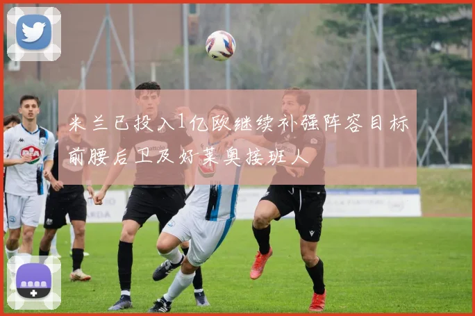 米兰已投入1亿欧继续补强阵容目标前腰后卫及好莱奥接班人
