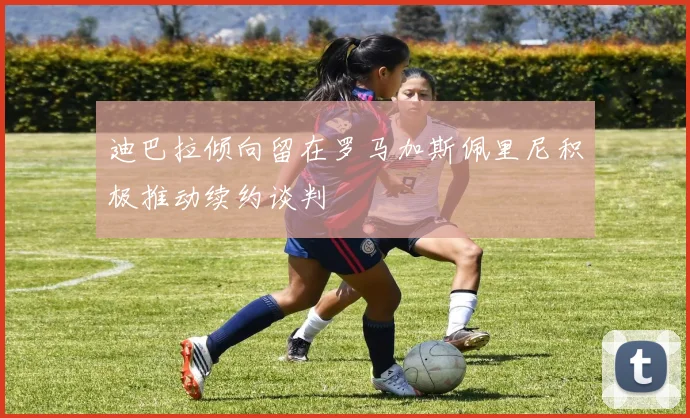 迪巴拉倾向留在罗马加斯佩里尼积极推动续约谈判