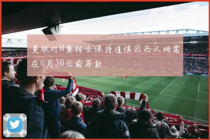 曼联对M费转会保持谨慎因西汉姆需在6月30日前筹款