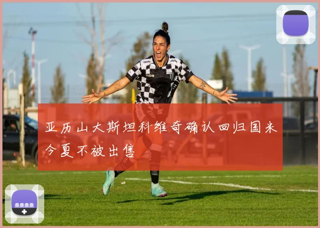 亚历山大斯坦科维奇确认回归国米今夏不被出售