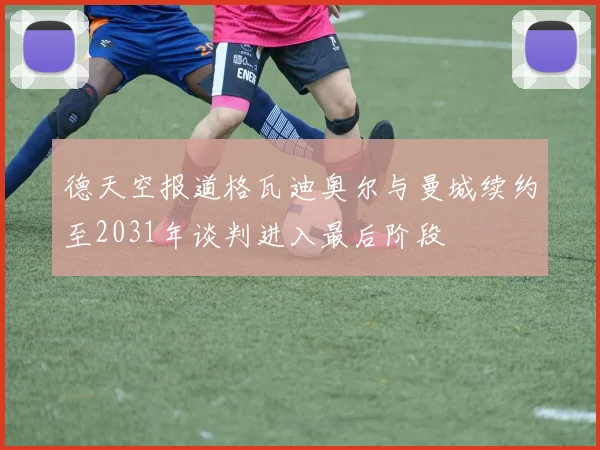 德天空报道格瓦迪奥尔与曼城续约至2031年谈判进入最后阶段